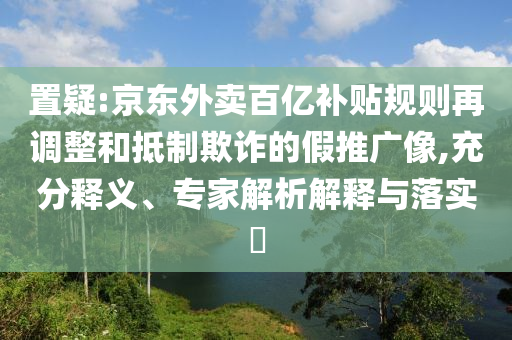 置疑:京東外賣百億補(bǔ)貼規(guī)則再調(diào)整和抵制欺詐的假推廣像,充分釋義、專家解析解釋與落實(shí)?