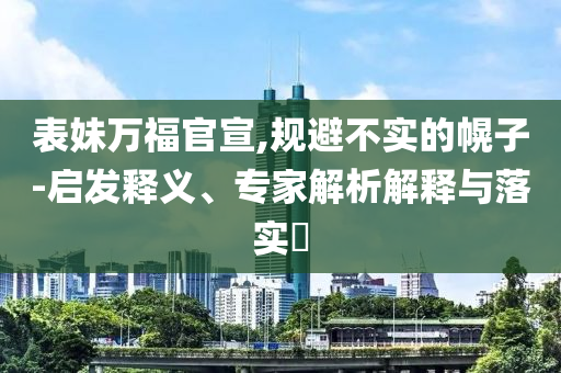 表妹萬福官宣,規(guī)避不實的幌子-啟發(fā)釋義、專家解析解釋與落實?