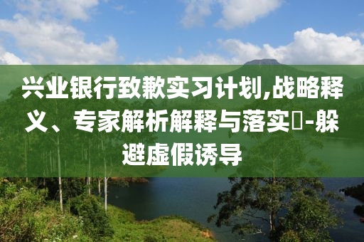 興業(yè)銀行致歉實(shí)習(xí)計劃,戰(zhàn)略釋義、專家解析解釋與落實(shí)?-躲避虛假誘導(dǎo)