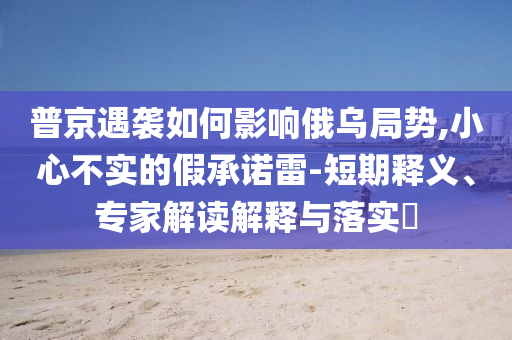 普京遇襲如何影響俄烏局勢,小心不實(shí)的假承諾雷-短期釋義、專家解讀解釋與落實(shí)?