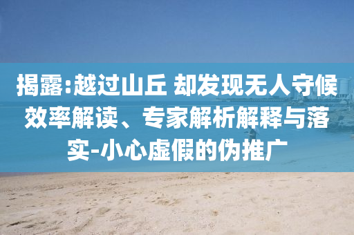 揭露:越過(guò)山丘 卻發(fā)現(xiàn)無(wú)人守候效率解讀、專家解析解釋與落實(shí)-小心虛假的偽推廣