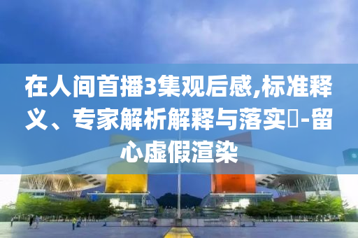 在人間首播3集觀后感,標(biāo)準(zhǔn)釋義、專家解析解釋與落實?-留心虛假渲染