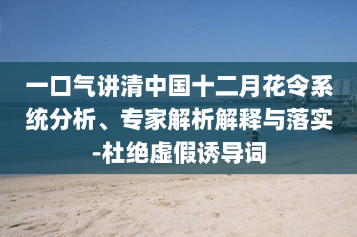 一口氣講清中國(guó)十二月花令系統(tǒng)分析、專家解析解釋與落實(shí)-杜絕虛假誘導(dǎo)詞