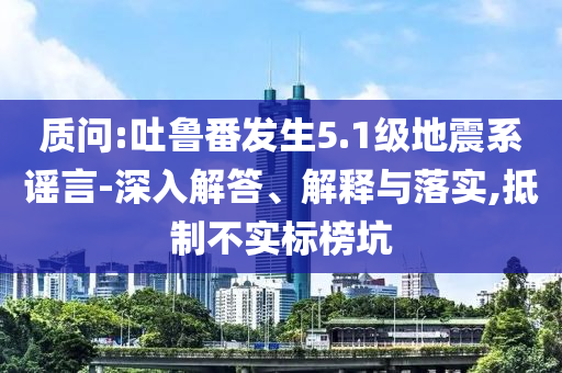 質(zhì)問(wèn):吐魯番發(fā)生5.1級(jí)地震系謠言-深入解答、解釋與落實(shí),抵制不實(shí)標(biāo)榜坑