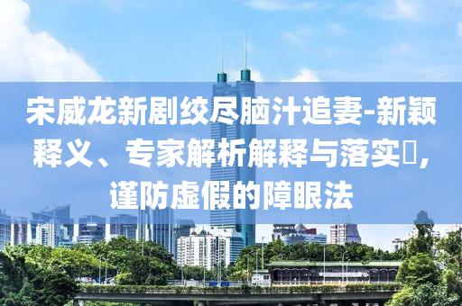 宋威龍新劇絞盡腦汁追妻-新穎釋義、專(zhuān)家解析解釋與落實(shí)?,謹(jǐn)防虛假的障眼法