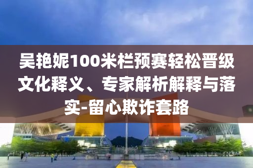 吳艷妮100米欄預(yù)賽輕松晉級文化釋義、專家解析解釋與落實(shí)-留心欺詐套路