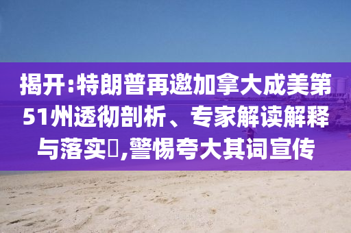 揭開:特朗普再邀加拿大成美第51州透徹剖析、專家解讀解釋與落實(shí)?,警惕夸大其詞宣傳