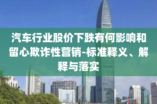 汽車行業(yè)股價(jià)下跌有何影響和留心欺詐性營銷-標(biāo)準(zhǔn)釋義、解釋與落實(shí)