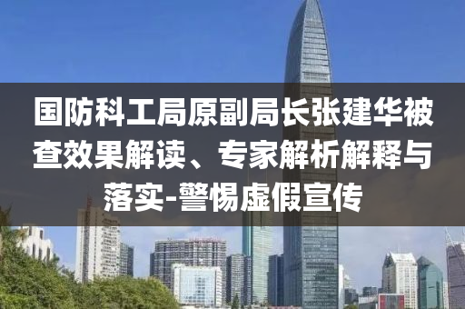 國防科工局原副局長張建華被查效果解讀、專家解析解釋與落實(shí)-警惕虛假宣傳