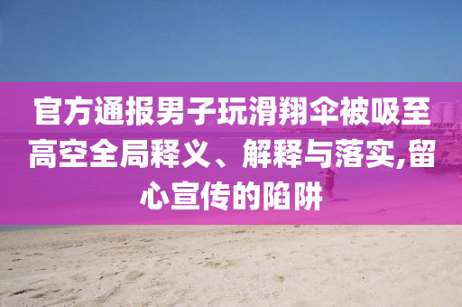 官方通報(bào)男子玩滑翔傘被吸至高空全局釋義、解釋與落實(shí),留心宣傳的陷阱