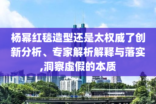 楊冪紅毯造型還是太權(quán)威了創(chuàng)新分析、專家解析解釋與落實(shí),洞察虛假的本質(zhì)