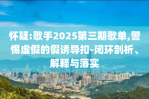 懷疑:歌手2025第三期歌單,警惕虛假的假誘導(dǎo)扣-閉環(huán)剖析、解釋與落實(shí)