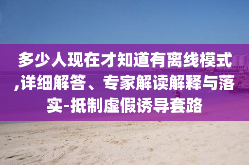 多少人現(xiàn)在才知道有離線模式,詳細解答、專家解讀解釋與落實-抵制虛假誘導(dǎo)套路