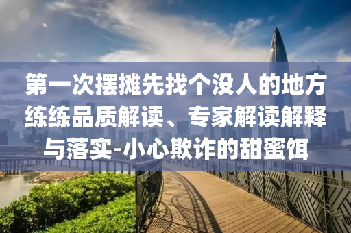 第一次擺攤先找個(gè)沒(méi)人的地方練練品質(zhì)解讀、專家解讀解釋與落實(shí)-小心欺詐的甜蜜餌