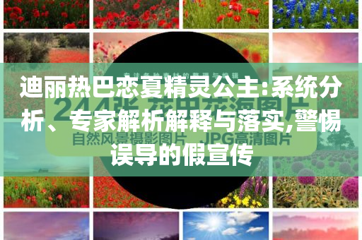 迪麗熱巴戀夏精靈公主:系統(tǒng)分析、專家解析解釋與落實(shí),警惕誤導(dǎo)的假宣傳