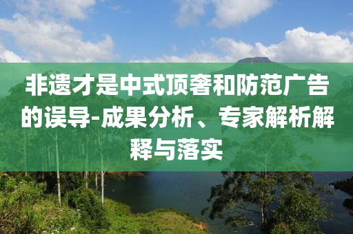 非遺才是中式頂奢和防范廣告的誤導(dǎo)-成果分析、專家解析解釋與落實(shí)