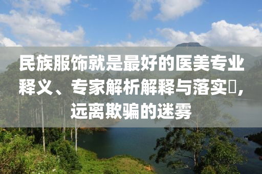 民族服飾就是最好的醫(yī)美專業(yè)釋義、專家解析解釋與落實(shí)?,遠(yuǎn)離欺騙的迷霧