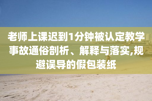 老師上課遲到1分鐘被認(rèn)定教學(xué)事故通俗剖析、解釋與落實(shí),規(guī)避誤導(dǎo)的假包裝紙
