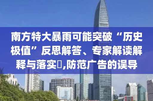 南方特大暴雨可能突破“歷史極值”反思解答、專家解讀解釋與落實?,防范廣告的誤導(dǎo)