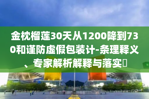 金枕榴蓮30天從1200降到730和謹(jǐn)防虛假包裝計(jì)-條理釋義、專家解析解釋與落實(shí)?