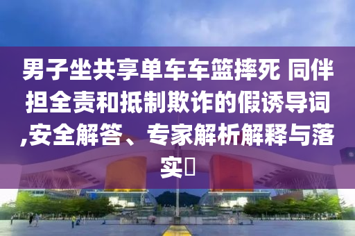 男子坐共享單車車籃摔死 同伴擔(dān)全責(zé)和抵制欺詐的假誘導(dǎo)詞,安全解答、專家解析解釋與落實(shí)?