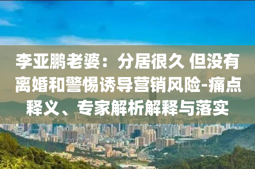 李亞鵬老婆：分居很久 但沒有離婚和警惕誘導(dǎo)營銷風(fēng)險(xiǎn)-痛點(diǎn)釋義、專家解析解釋與落實(shí)