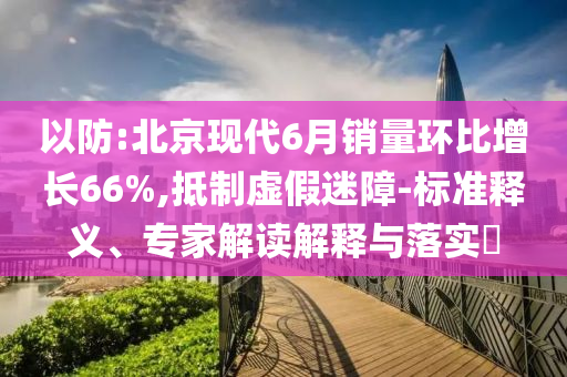 以防:北京現(xiàn)代6月銷量環(huán)比增長(zhǎng)66%,抵制虛假迷障-標(biāo)準(zhǔn)釋義、專家解讀解釋與落實(shí)?