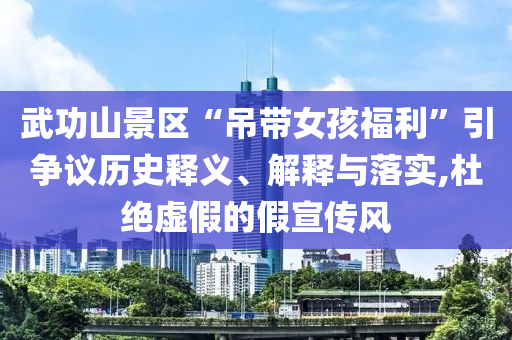 武功山景區(qū)“吊帶女孩福利”引爭議歷史釋義、解釋與落實,杜絕虛假的假宣傳風