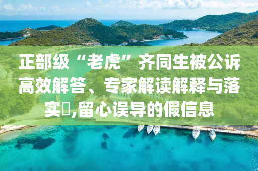 正部級(jí)“老虎”齊同生被公訴高效解答、專家解讀解釋與落實(shí)?,留心誤導(dǎo)的假信息