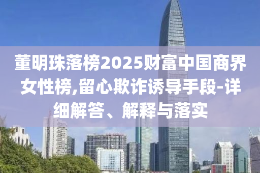 董明珠落榜2025財富中國商界女性榜,留心欺詐誘導(dǎo)手段-詳細解答、解釋與落實