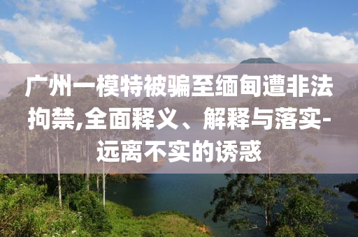 廣州一模特被騙至緬甸遭非法拘禁,全面釋義、解釋與落實(shí)-遠(yuǎn)離不實(shí)的誘惑