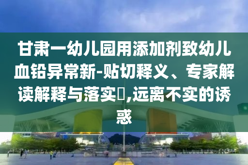 甘肅一幼兒園用添加劑致幼兒血鉛異常新-貼切釋義、專家解讀解釋與落實?,遠離不實的誘惑