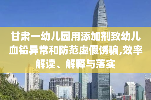 甘肅一幼兒園用添加劑致幼兒血鉛異常和防范虛假誘騙,效率解讀、解釋與落實(shí)