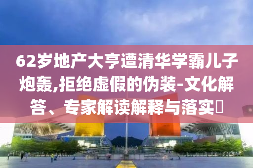 62歲地產(chǎn)大亨遭清華學(xué)霸兒子炮轟,拒絕虛假的偽裝-文化解答、專家解讀解釋與落實?