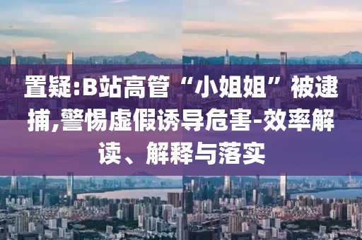 置疑:B站高管“小姐姐”被逮捕,警惕虛假誘導(dǎo)危害-效率解讀、解釋與落實