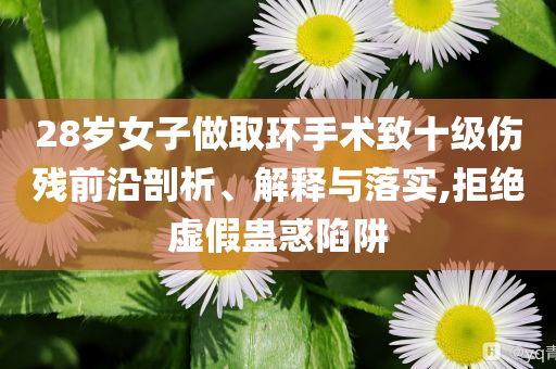 28歲女子做取環(huán)手術(shù)致十級傷殘前沿剖析、解釋與落實(shí),拒絕虛假蠱惑陷阱