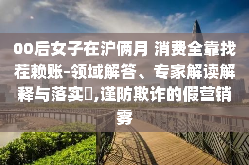 00后女子在滬倆月 消費全靠找茬賴賬-領域解答、專家解讀解釋與落實?,謹防欺詐的假營銷霧