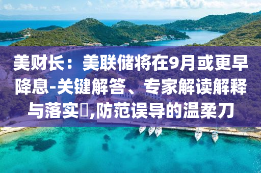 美財(cái)長(zhǎng)：美聯(lián)儲(chǔ)將在9月或更早降息-關(guān)鍵解答、專家解讀解釋與落實(shí)?,防范誤導(dǎo)的溫柔刀