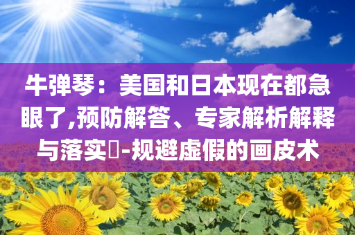 牛彈琴：美國和日本現(xiàn)在都急眼了,預防解答、專家解析解釋與落實?-規(guī)避虛假的畫皮術