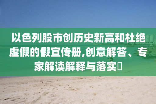 以色列股市創(chuàng)歷史新高和杜絕虛假的假宣傳冊(cè),創(chuàng)意解答、專家解讀解釋與落實(shí)?