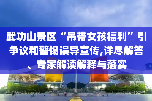 武功山景區(qū)“吊帶女孩福利”引爭議和警惕誤導宣傳,詳盡解答、專家解讀解釋與落實