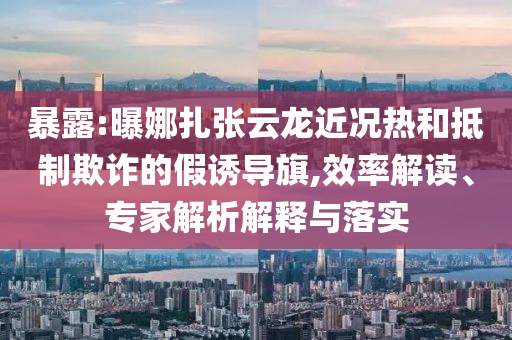 暴露:曝娜扎張云龍近況熱和抵制欺詐的假誘導(dǎo)旗,效率解讀、專家解析解釋與落實
