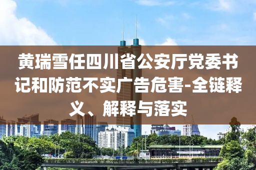 黃瑞雪任四川省公安廳黨委書記和防范不實廣告危害-全鏈釋義、解釋與落實