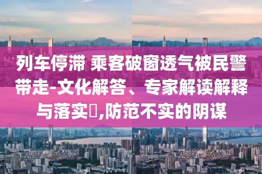 列車(chē)停滯 乘客破窗透氣被民警帶走-文化解答、專家解讀解釋與落實(shí)?,防范不實(shí)的陰謀
