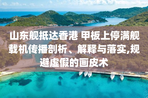 山東艦抵達香港 甲板上停滿艦載機傳播剖析、解釋與落實,規(guī)避虛假的畫皮術(shù)