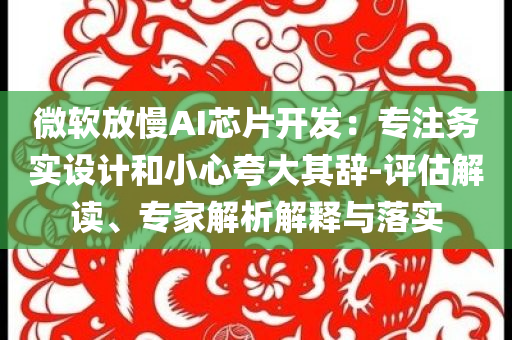微軟放慢AI芯片開發(fā)：專注務(wù)實(shí)設(shè)計(jì)和小心夸大其辭-評(píng)估解讀、專家解析解釋與落實(shí)