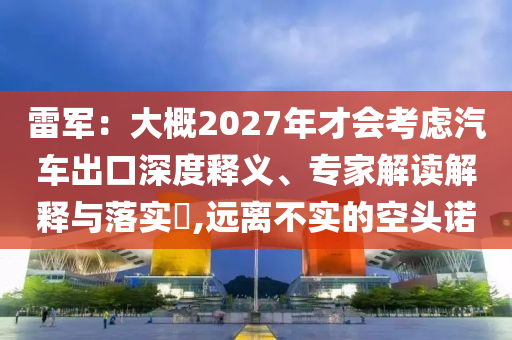 雷軍：大概2027年才會考慮汽車出口深度釋義、專家解讀解釋與落實?,遠離不實的空頭諾
