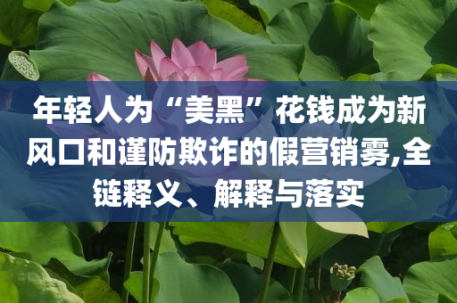 年輕人為“美黑”花錢成為新風(fēng)口和謹(jǐn)防欺詐的假營銷霧,全鏈釋義、解釋與落實