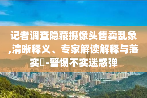 記者調(diào)查隱藏攝像頭售賣亂象,清晰釋義、專家解讀解釋與落實?-警惕不實迷惑彈