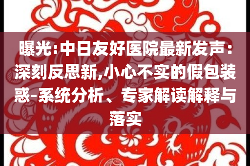曝光:中日友好醫(yī)院最新發(fā)聲：深刻反思新,小心不實(shí)的假包裝惑-系統(tǒng)分析、專家解讀解釋與落實(shí)
